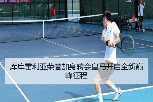 库库雷利亚荣誉加身转会皇马开启全新巅峰征程